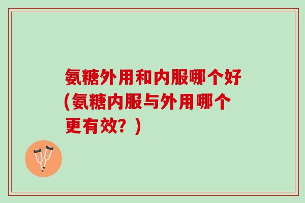 氨糖外用和内服哪个好(氨糖内服与外用哪个更有效？)