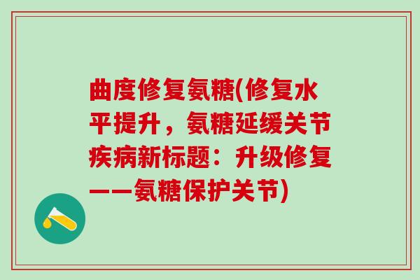 曲度修复氨糖(修复水平提升，氨糖延缓关节疾病新标题：升级修复——氨糖保护关节)