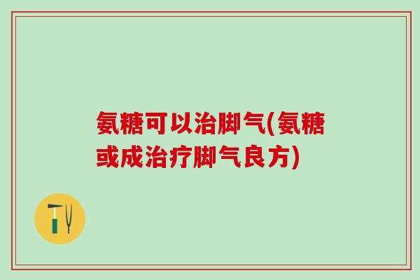 氨糖可以治脚气(氨糖或成治疗脚气良方)
