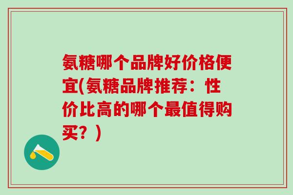 氨糖哪个品牌好价格便宜(氨糖品牌推荐：性价比高的哪个最值得购买？)