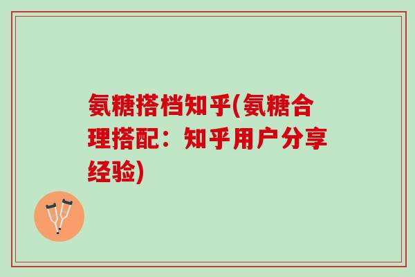氨糖搭档知乎(氨糖合理搭配：知乎用户分享经验)