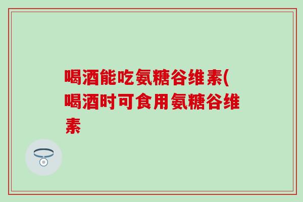 喝酒能吃氨糖谷维素(喝酒时可食用氨糖谷维素