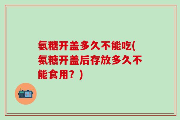 氨糖开盖多久不能吃(氨糖开盖后存放多久不能食用？)