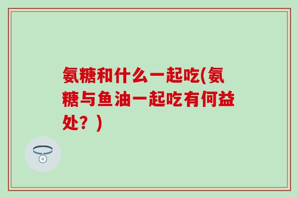 氨糖和什么一起吃(氨糖与鱼油一起吃有何益处?) 氨糖和什么一起吃(氨糖与鱼油一起吃有何益处?)