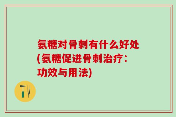 氨糖对骨刺有什么好处(氨糖促进骨刺治疗：功效与用法)