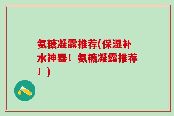 氨糖凝露推荐(保湿补水神器！氨糖凝露推荐！)