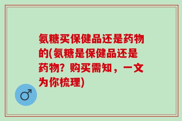 氨糖买保健品还是药物的(氨糖是保健品还是药物？购买需知，一文为你梳理)
