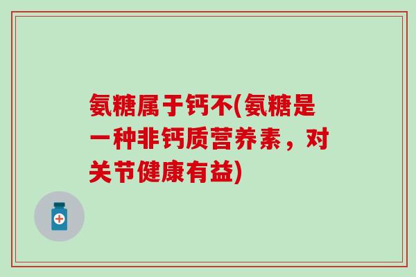氨糖属于钙不(氨糖是一种非钙质营养素，对关节健康有益)