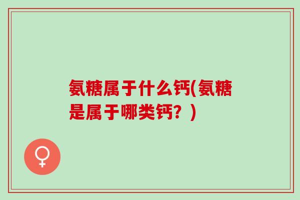 氨糖属于什么钙(氨糖是属于哪类钙?) 氨糖属于什么钙(氨糖是属于哪类钙?)