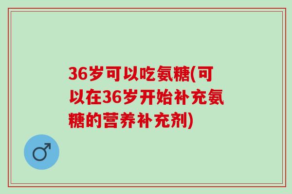 36岁可以吃氨糖(可以在36岁开始补充氨糖的营养补充剂)