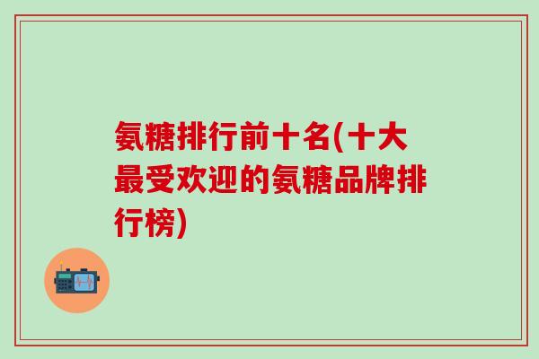 氨糖排行前十名(十大最受欢迎的氨糖品牌排行榜)