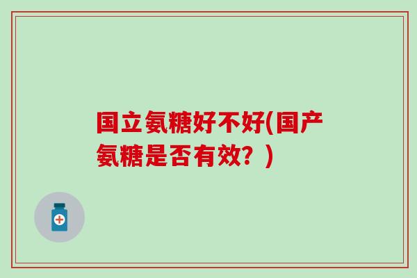 国立氨糖好不好(国产氨糖是否有效？)