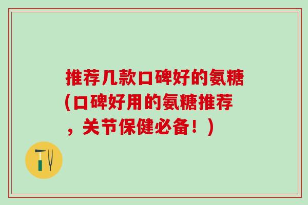 推荐几款口碑好的氨糖(口碑好用的氨糖推荐，关节保健必备！)