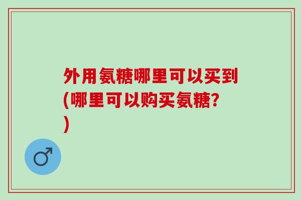 外用氨糖哪里可以买到(哪里可以购买氨糖？)