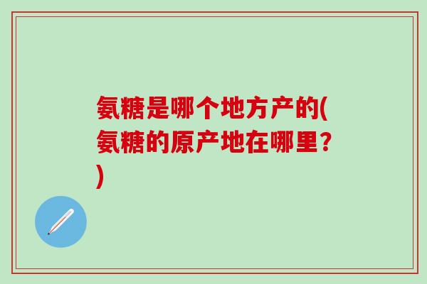 氨糖是哪个地方产的(氨糖的原产地在哪里？)