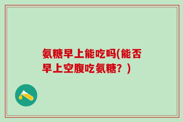 氨糖早上能吃吗(能否早上空腹吃氨糖？)