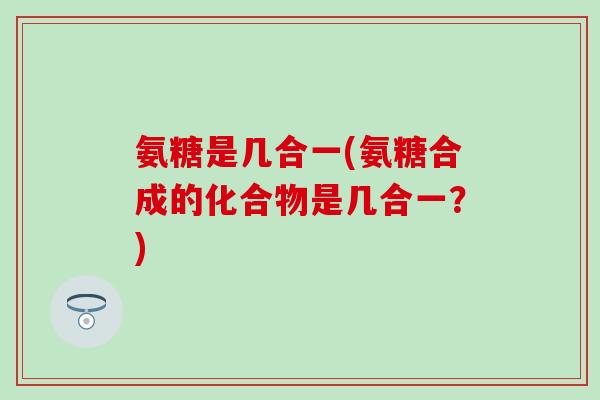 氨糖是几合一(氨糖合成的化合物是几合一？)
