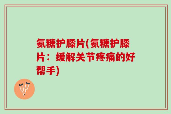 氨糖护膝片(氨糖护膝片：缓解关节疼痛的好帮手)