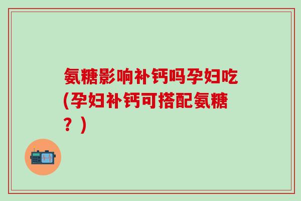氨糖影响补钙吗孕妇吃(孕妇补钙可搭配氨糖？)