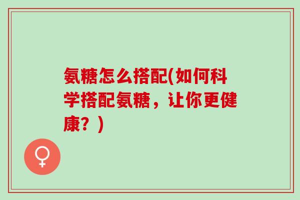 氨糖怎么搭配(如何科学搭配氨糖，让你更健康？)