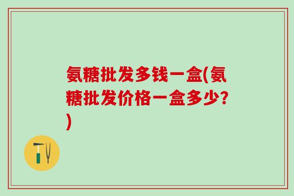 氨糖批发多钱一盒(氨糖批发价格一盒多少？)