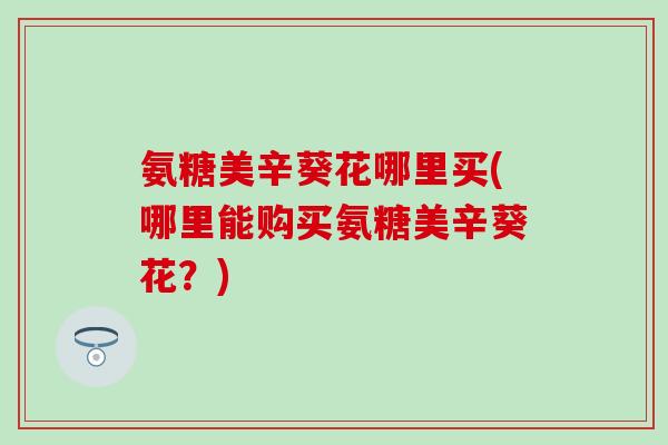 氨糖美辛葵花哪里买(哪里能购买氨糖美辛葵花？)