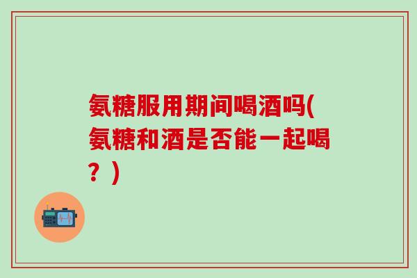 氨糖服用期间喝酒吗(氨糖和酒是否能一起喝？)