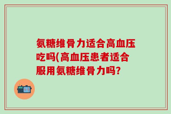 氨糖维骨力适合高血压吃吗(高血压患者适合服用氨糖维骨力吗？