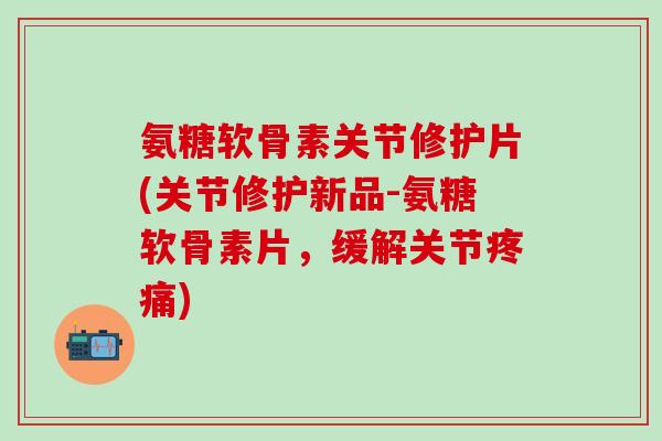 氨糖软骨素关节修护片(关节修护新品-氨糖软骨素片，缓解关节疼痛)