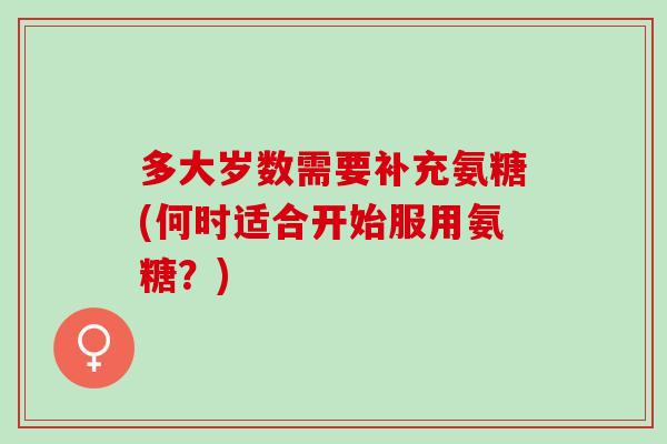 多大岁数需要补充氨糖(何时适合开始服用氨糖？)