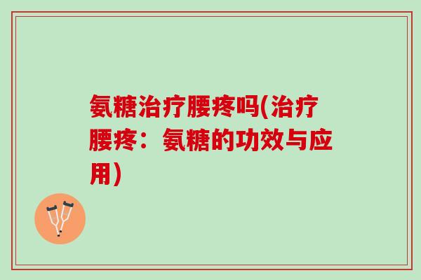 氨糖治疗腰疼吗(治疗腰疼：氨糖的功效与应用)