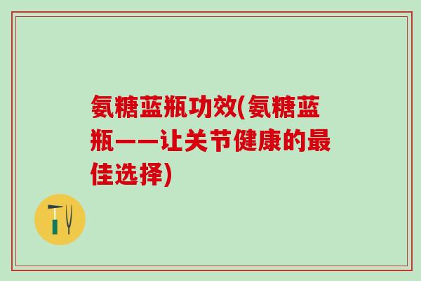 氨糖蓝瓶功效(氨糖蓝瓶——让关节健康的最佳选择)