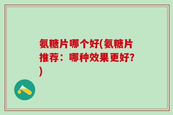 氨糖片哪个好(氨糖片推荐：哪种效果更好？)