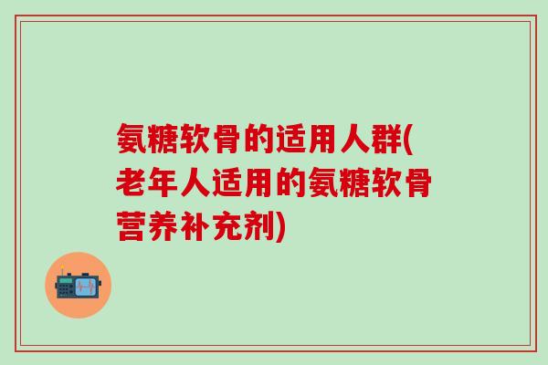 氨糖软骨的适用人群(老年人适用的氨糖软骨营养补充剂)