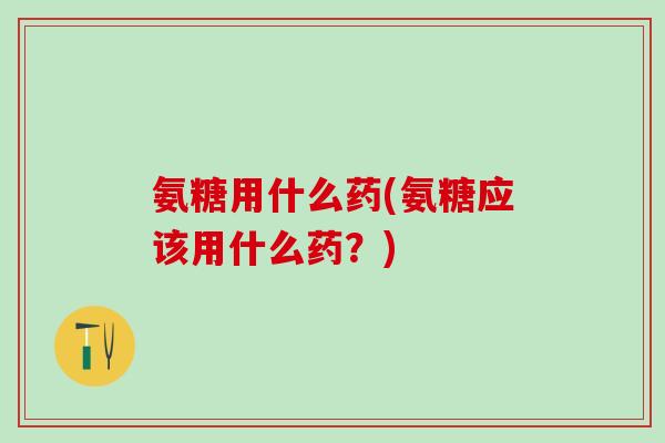 氨糖用什么药(氨糖应该用什么药？)