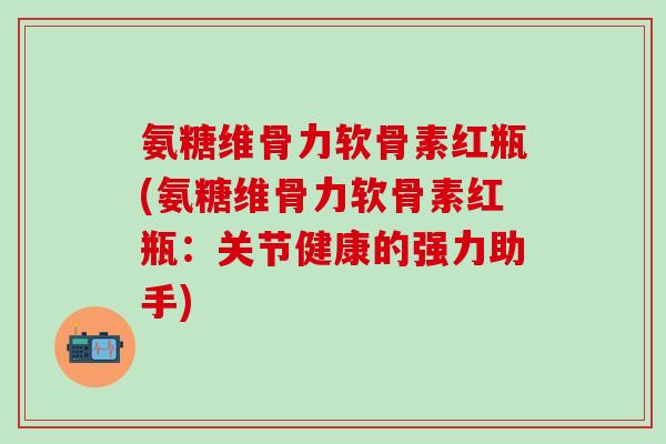 氨糖维骨力软骨素红瓶(氨糖维骨力软骨素红瓶：关节健康的强力助手)
