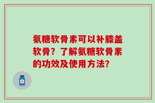氨糖软骨素可以补膝盖软骨？了解氨糖软骨素的功效及使用方法？