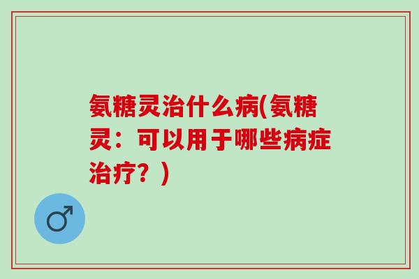 氨糖灵治什么病(氨糖灵：可以用于哪些病症治疗？)