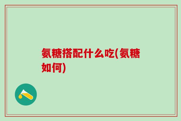 氨糖搭配什么吃(氨糖如何)