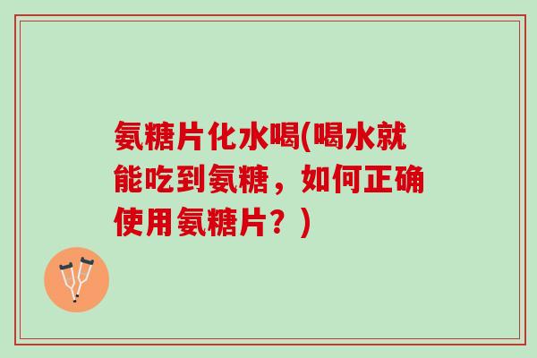 氨糖片化水喝(喝水就能吃到氨糖，如何正确使用氨糖片？)