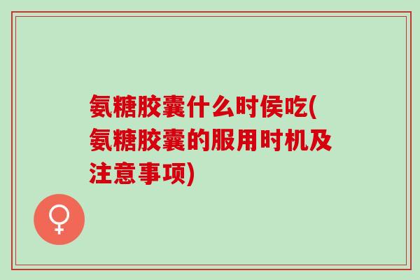 氨糖胶囊什么时侯吃(氨糖胶囊的服用时机及注意事项)