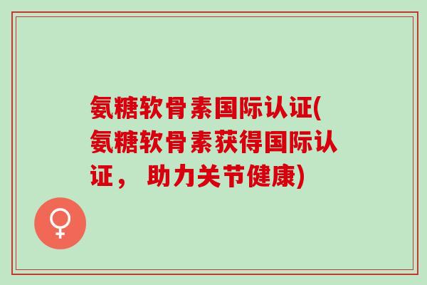 氨糖软骨素国际认证(氨糖软骨素获得国际认证， 助力关节健康)