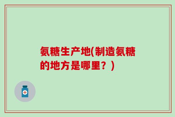 氨糖生产地(制造氨糖的地方是哪里？)