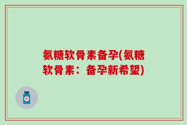 氨糖软骨素备孕(氨糖软骨素：备孕新希望)