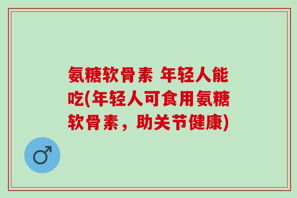 氨糖软骨素 年轻人能吃(年轻人可食用氨糖软骨素，助关节健康)