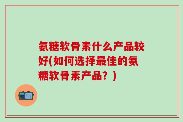 氨糖软骨素什么产品较好(如何选择最佳的氨糖软骨素产品？)