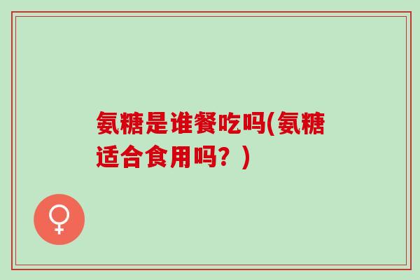 氨糖是谁餐吃吗(氨糖适合食用吗?) 氨糖是谁餐吃吗(氨糖适合食用吗?)