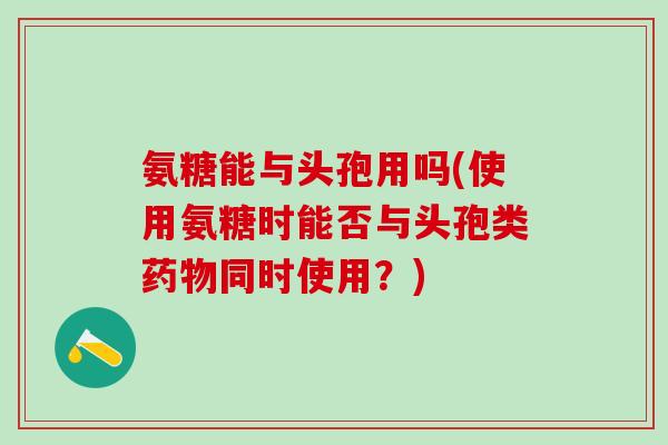 氨糖能与头孢用吗(使用氨糖时能否与头孢类药物同时使用？)