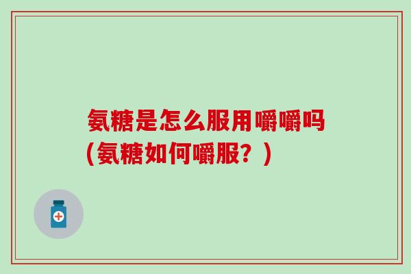氨糖是怎么服用嚼嚼吗(氨糖如何嚼服？)