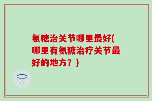 氨糖治关节哪里最好(哪里有氨糖治疗关节最好的地方？)